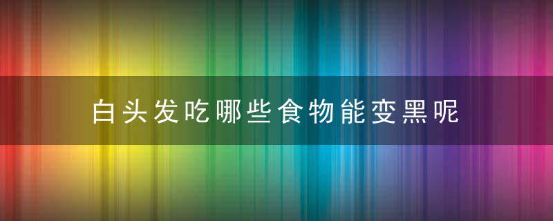 白头发吃哪些食物能变黑呢 坚持吃这些食物或能头发变黑